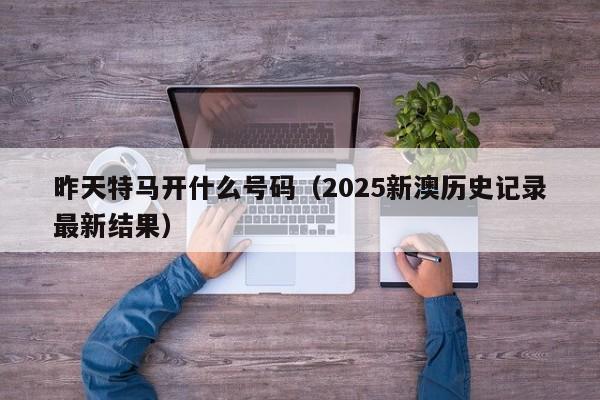 昨天特马开什么号码（2025新澳历史记录最新结果）
